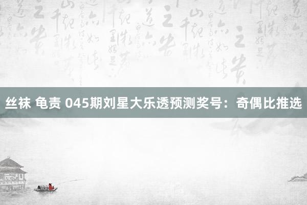丝袜 龟责 045期刘星大乐透预测奖号：奇偶比推选