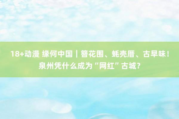 18+动漫 缘何中国｜簪花围、蚝壳厝、古早味！泉州凭什么成为“网红”古城？