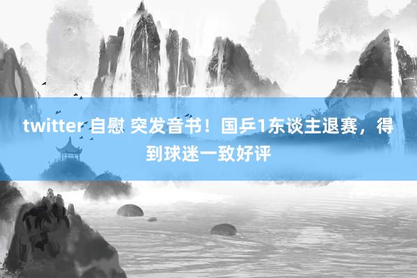 twitter 自慰 突发音书！国乒1东谈主退赛，得到球迷一致好评