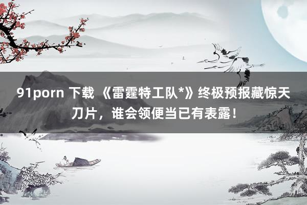 91porn 下载 《雷霆特工队*》终极预报藏惊天刀片，谁会领便当已有表露！
