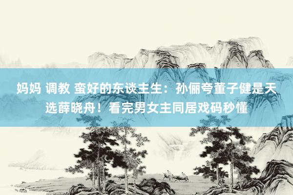 妈妈 调教 蛮好的东谈主生：孙俪夸董子健是天选薛晓舟！看完男女主同居戏码秒懂