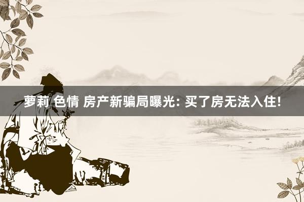 萝莉 色情 房产新骗局曝光: 买了房无法入住!