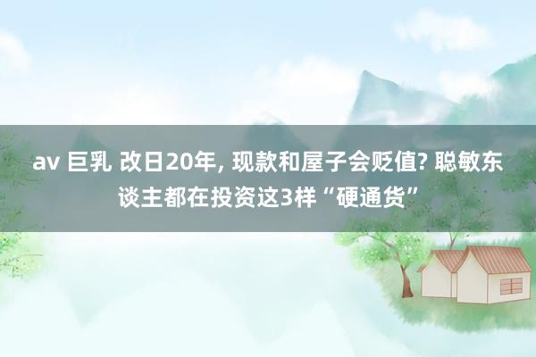 av 巨乳 改日20年， 现款和屋子会贬值? 聪敏东谈主都在投资这3样“硬通货”