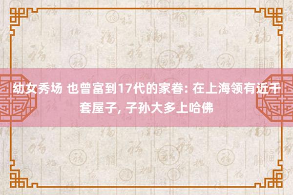 幼女秀场 也曾富到17代的家眷: 在上海领有近千套屋子， 子孙大多上哈佛
