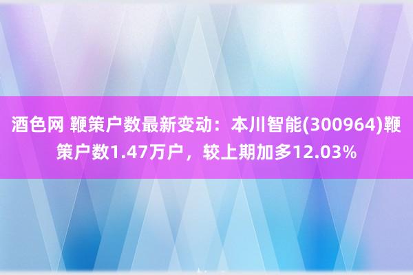 酒色网 鞭策户数最新变动：本川智能(300964)鞭策户数1.47万户，较上期加多12.03%