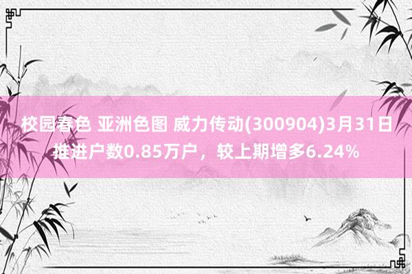 校园春色 亚洲色图 威力传动(300904)3月31日推进户数0.85万户，较上期增多6.24%