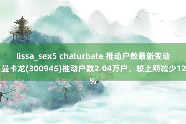 lissa_sex5 chaturbate 推动户数最新变动：曼卡龙(300945)推动户数2.04万户，较上期减少12%