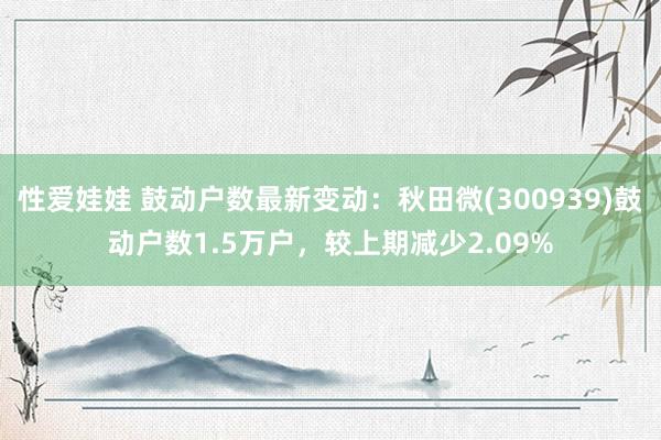 性爱娃娃 鼓动户数最新变动：秋田微(300939)鼓动户数1.5万户，较上期减少2.09%
