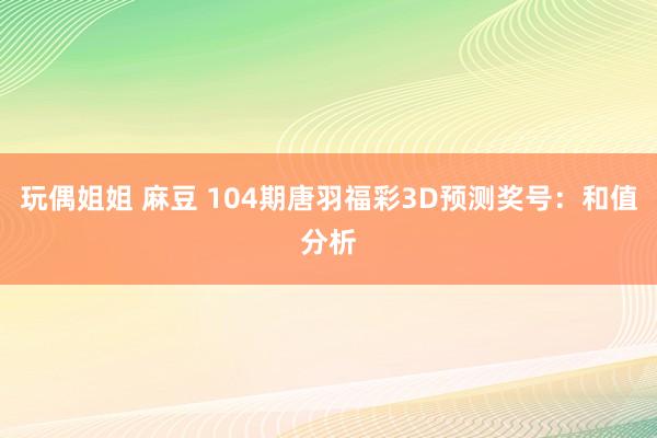玩偶姐姐 麻豆 104期唐羽福彩3D预测奖号：和值分析