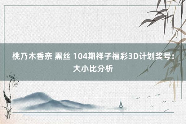 桃乃木香奈 黑丝 104期祥子福彩3D计划奖号：大小比分析