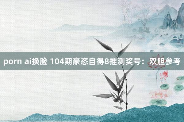 porn ai换脸 104期豪恣自得8推测奖号：双胆参考