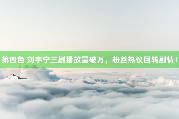 第四色 刘宇宁三剧播放量破万，粉丝热议回转剧情！