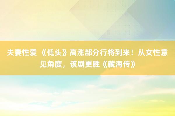 夫妻性爱 《低头》高涨部分行将到来！从女性意见角度，该剧更胜《藏海传》