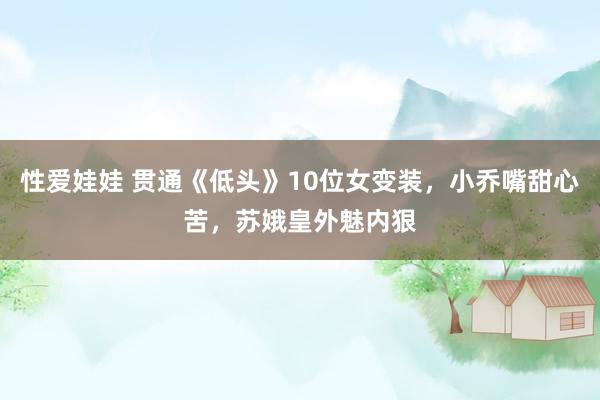 性爱娃娃 贯通《低头》10位女变装，小乔嘴甜心苦，苏娥皇外魅内狠
